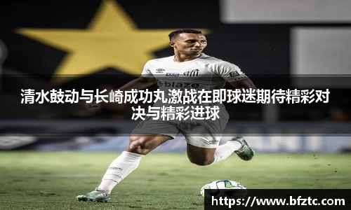清水鼓动与长崎成功丸激战在即球迷期待精彩对决与精彩进球