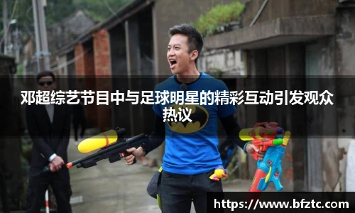 邓超综艺节目中与足球明星的精彩互动引发观众热议